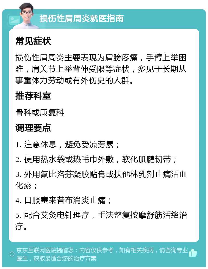 损伤性肩周炎就医指南 常见症状 损伤性肩周炎主要表现为肩膀疼痛，手臂上举困难，肩关节上举背伸受限等症状，多见于长期从事重体力劳动或有外伤史的人群。 推荐科室 骨科或康复科 调理要点 1. 注意休息，避免受凉劳累； 2. 使用热水袋或热毛巾外敷，软化肌腱韧带； 3. 外用氟比洛芬凝胶贴膏或扶他林乳剂止痛活血化瘀； 4. 口服塞来昔布消炎止痛； 5. 配合艾灸电针理疗，手法整复按摩舒筋活络治疗。