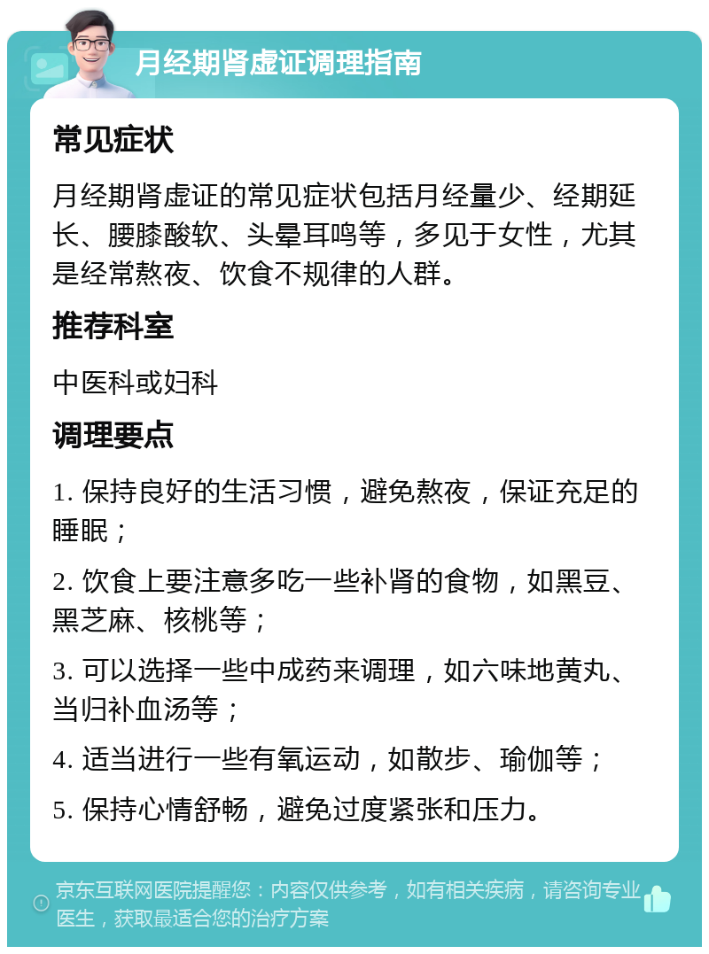 月经期肾虚证调理指南 常见症状 月经期肾虚证的常见症状包括月经量少、经期延长、腰膝酸软、头晕耳鸣等，多见于女性，尤其是经常熬夜、饮食不规律的人群。 推荐科室 中医科或妇科 调理要点 1. 保持良好的生活习惯，避免熬夜，保证充足的睡眠； 2. 饮食上要注意多吃一些补肾的食物，如黑豆、黑芝麻、核桃等； 3. 可以选择一些中成药来调理，如六味地黄丸、当归补血汤等； 4. 适当进行一些有氧运动，如散步、瑜伽等； 5. 保持心情舒畅，避免过度紧张和压力。