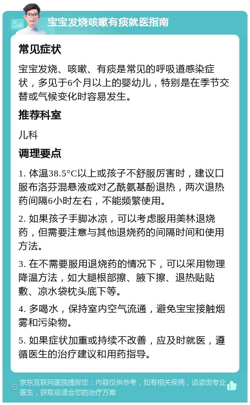 宝宝发烧咳嗽有痰就医指南 常见症状 宝宝发烧、咳嗽、有痰是常见的呼吸道感染症状，多见于6个月以上的婴幼儿，特别是在季节交替或气候变化时容易发生。 推荐科室 儿科 调理要点 1. 体温38.5°C以上或孩子不舒服厉害时，建议口服布洛芬混悬液或对乙酰氨基酚退热，两次退热药间隔6小时左右，不能频繁使用。 2. 如果孩子手脚冰凉，可以考虑服用美林退烧药，但需要注意与其他退烧药的间隔时间和使用方法。 3. 在不需要服用退烧药的情况下，可以采用物理降温方法，如大腿根部擦、腋下擦、退热贴贴敷、凉水袋枕头底下等。 4. 多喝水，保持室内空气流通，避免宝宝接触烟雾和污染物。 5. 如果症状加重或持续不改善，应及时就医，遵循医生的治疗建议和用药指导。