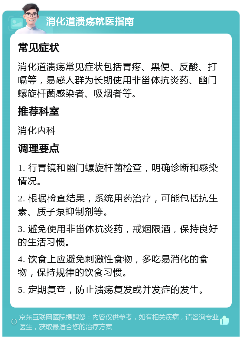 消化道溃疡就医指南 常见症状 消化道溃疡常见症状包括胃疼、黑便、反酸、打嗝等，易感人群为长期使用非甾体抗炎药、幽门螺旋杆菌感染者、吸烟者等。 推荐科室 消化内科 调理要点 1. 行胃镜和幽门螺旋杆菌检查，明确诊断和感染情况。 2. 根据检查结果，系统用药治疗，可能包括抗生素、质子泵抑制剂等。 3. 避免使用非甾体抗炎药，戒烟限酒，保持良好的生活习惯。 4. 饮食上应避免刺激性食物，多吃易消化的食物，保持规律的饮食习惯。 5. 定期复查，防止溃疡复发或并发症的发生。