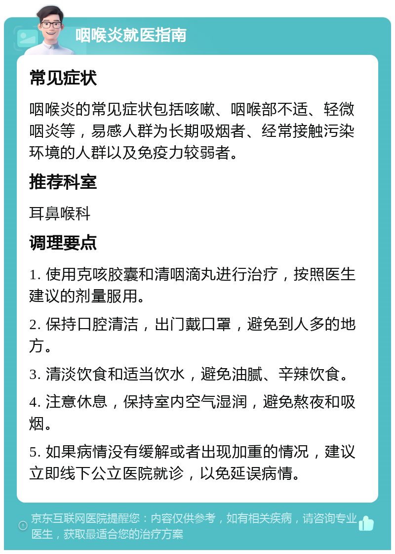 咽喉炎就医指南 常见症状 咽喉炎的常见症状包括咳嗽、咽喉部不适、轻微咽炎等，易感人群为长期吸烟者、经常接触污染环境的人群以及免疫力较弱者。 推荐科室 耳鼻喉科 调理要点 1. 使用克咳胶囊和清咽滴丸进行治疗，按照医生建议的剂量服用。 2. 保持口腔清洁，出门戴口罩，避免到人多的地方。 3. 清淡饮食和适当饮水，避免油腻、辛辣饮食。 4. 注意休息，保持室内空气湿润，避免熬夜和吸烟。 5. 如果病情没有缓解或者出现加重的情况，建议立即线下公立医院就诊，以免延误病情。