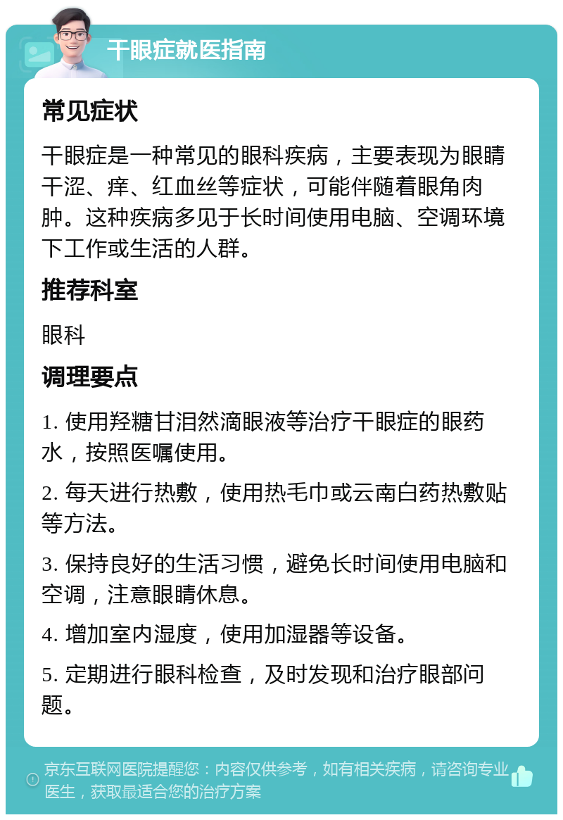 干眼症就医指南 常见症状 干眼症是一种常见的眼科疾病，主要表现为眼睛干涩、痒、红血丝等症状，可能伴随着眼角肉肿。这种疾病多见于长时间使用电脑、空调环境下工作或生活的人群。 推荐科室 眼科 调理要点 1. 使用羟糖甘泪然滴眼液等治疗干眼症的眼药水，按照医嘱使用。 2. 每天进行热敷，使用热毛巾或云南白药热敷贴等方法。 3. 保持良好的生活习惯，避免长时间使用电脑和空调，注意眼睛休息。 4. 增加室内湿度，使用加湿器等设备。 5. 定期进行眼科检查，及时发现和治疗眼部问题。