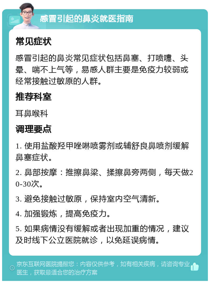 感冒引起的鼻炎就医指南 常见症状 感冒引起的鼻炎常见症状包括鼻塞、打喷嚏、头晕、喘不上气等，易感人群主要是免疫力较弱或经常接触过敏原的人群。 推荐科室 耳鼻喉科 调理要点 1. 使用盐酸羟甲唑啉喷雾剂或辅舒良鼻喷剂缓解鼻塞症状。 2. 鼻部按摩：推擦鼻梁、揉擦鼻旁两侧，每天做20-30次。 3. 避免接触过敏原，保持室内空气清新。 4. 加强锻炼，提高免疫力。 5. 如果病情没有缓解或者出现加重的情况，建议及时线下公立医院就诊，以免延误病情。