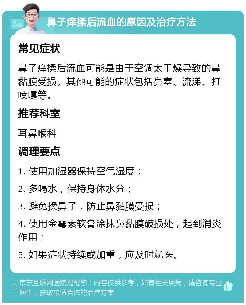 鼻子痒揉后流血的原因及治疗方法 常见症状 鼻子痒揉后流血可能是由于空调太干燥导致的鼻黏膜受损。其他可能的症状包括鼻塞、流涕、打喷嚏等。 推荐科室 耳鼻喉科 调理要点 1. 使用加湿器保持空气湿度； 2. 多喝水，保持身体水分； 3. 避免揉鼻子，防止鼻黏膜受损； 4. 使用金霉素软膏涂抹鼻黏膜破损处，起到消炎作用； 5. 如果症状持续或加重，应及时就医。