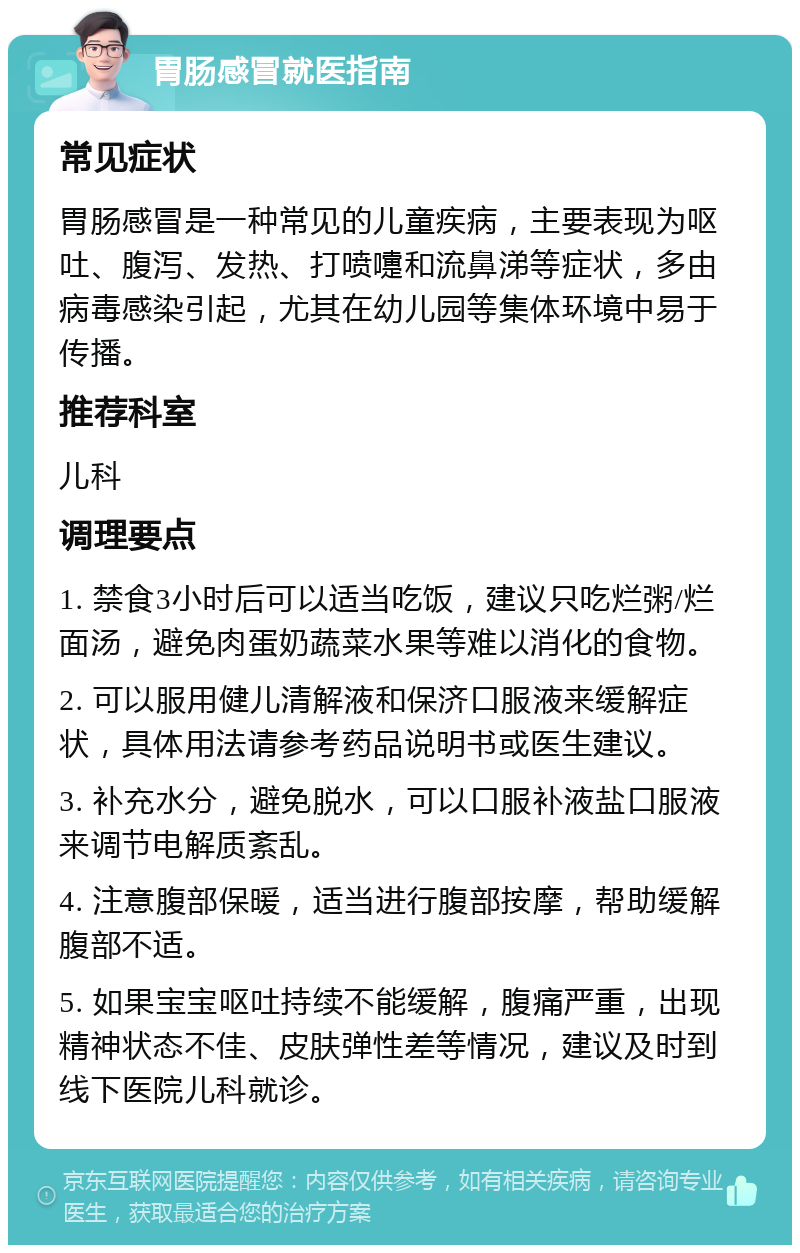 胃肠感冒就医指南 常见症状 胃肠感冒是一种常见的儿童疾病，主要表现为呕吐、腹泻、发热、打喷嚏和流鼻涕等症状，多由病毒感染引起，尤其在幼儿园等集体环境中易于传播。 推荐科室 儿科 调理要点 1. 禁食3小时后可以适当吃饭，建议只吃烂粥/烂面汤，避免肉蛋奶蔬菜水果等难以消化的食物。 2. 可以服用健儿清解液和保济口服液来缓解症状，具体用法请参考药品说明书或医生建议。 3. 补充水分，避免脱水，可以口服补液盐口服液来调节电解质紊乱。 4. 注意腹部保暖，适当进行腹部按摩，帮助缓解腹部不适。 5. 如果宝宝呕吐持续不能缓解，腹痛严重，出现精神状态不佳、皮肤弹性差等情况，建议及时到线下医院儿科就诊。