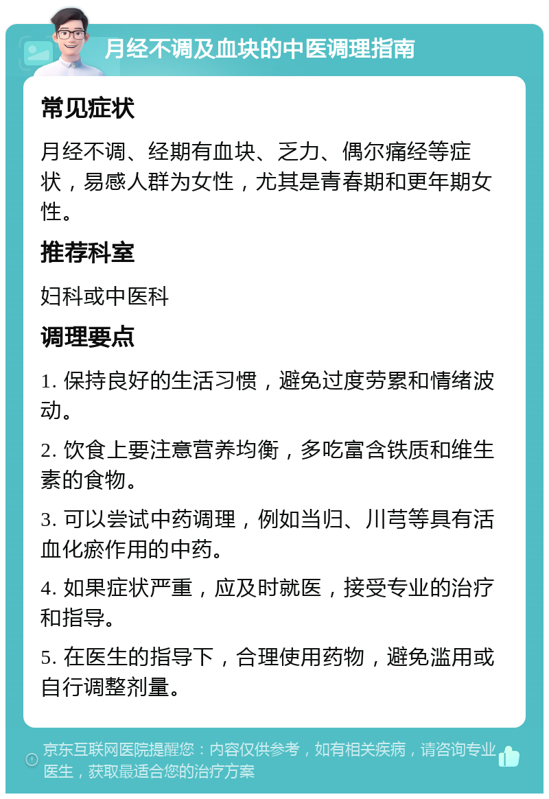 月经不调及血块的中医调理指南 常见症状 月经不调、经期有血块、乏力、偶尔痛经等症状，易感人群为女性，尤其是青春期和更年期女性。 推荐科室 妇科或中医科 调理要点 1. 保持良好的生活习惯，避免过度劳累和情绪波动。 2. 饮食上要注意营养均衡，多吃富含铁质和维生素的食物。 3. 可以尝试中药调理，例如当归、川芎等具有活血化瘀作用的中药。 4. 如果症状严重，应及时就医，接受专业的治疗和指导。 5. 在医生的指导下，合理使用药物，避免滥用或自行调整剂量。