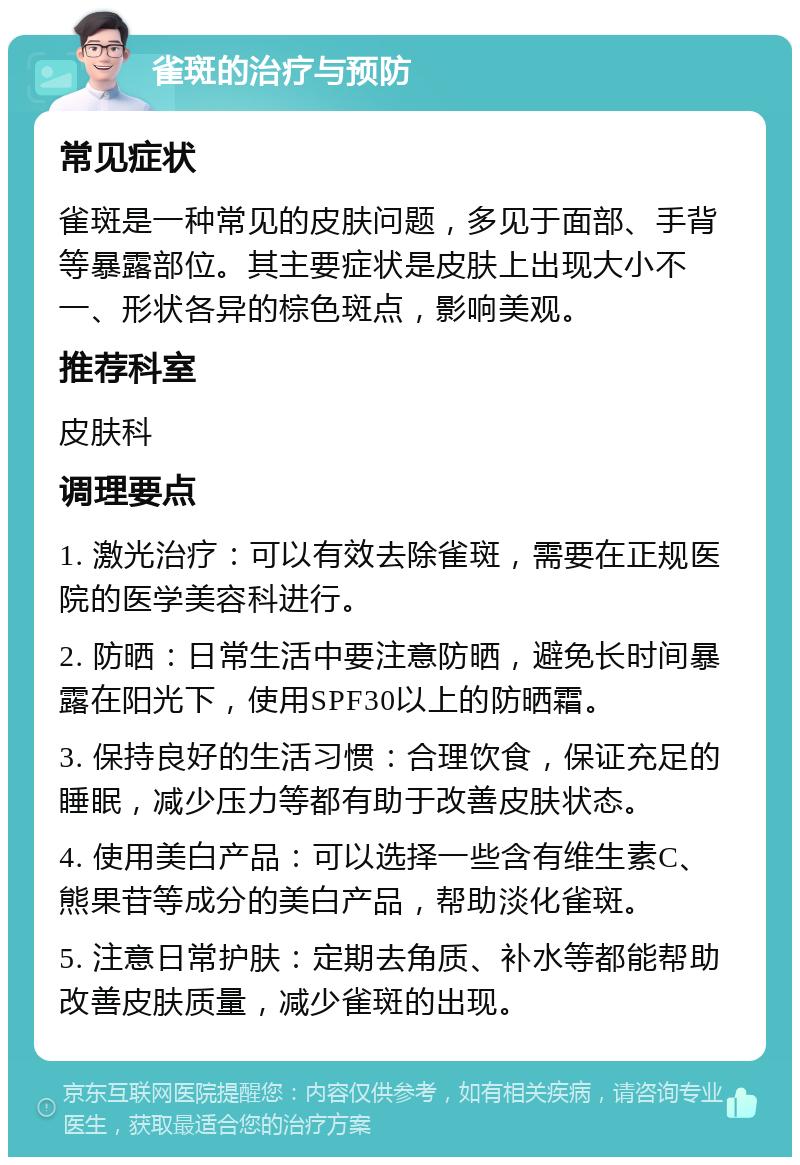 雀斑的治疗与预防 常见症状 雀斑是一种常见的皮肤问题，多见于面部、手背等暴露部位。其主要症状是皮肤上出现大小不一、形状各异的棕色斑点，影响美观。 推荐科室 皮肤科 调理要点 1. 激光治疗：可以有效去除雀斑，需要在正规医院的医学美容科进行。 2. 防晒：日常生活中要注意防晒，避免长时间暴露在阳光下，使用SPF30以上的防晒霜。 3. 保持良好的生活习惯：合理饮食，保证充足的睡眠，减少压力等都有助于改善皮肤状态。 4. 使用美白产品：可以选择一些含有维生素C、熊果苷等成分的美白产品，帮助淡化雀斑。 5. 注意日常护肤：定期去角质、补水等都能帮助改善皮肤质量，减少雀斑的出现。