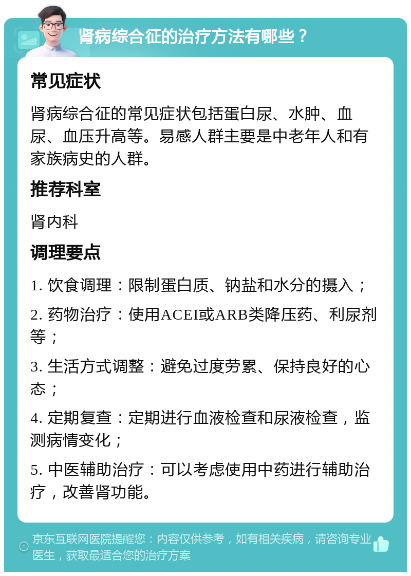 肾病综合征的治疗方法有哪些？ 常见症状 肾病综合征的常见症状包括蛋白尿、水肿、血尿、血压升高等。易感人群主要是中老年人和有家族病史的人群。 推荐科室 肾内科 调理要点 1. 饮食调理：限制蛋白质、钠盐和水分的摄入； 2. 药物治疗：使用ACEI或ARB类降压药、利尿剂等； 3. 生活方式调整：避免过度劳累、保持良好的心态； 4. 定期复查：定期进行血液检查和尿液检查，监测病情变化； 5. 中医辅助治疗：可以考虑使用中药进行辅助治疗，改善肾功能。