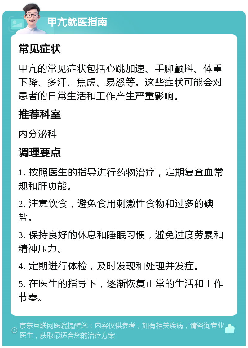 甲亢就医指南 常见症状 甲亢的常见症状包括心跳加速、手脚颤抖、体重下降、多汗、焦虑、易怒等。这些症状可能会对患者的日常生活和工作产生严重影响。 推荐科室 内分泌科 调理要点 1. 按照医生的指导进行药物治疗，定期复查血常规和肝功能。 2. 注意饮食，避免食用刺激性食物和过多的碘盐。 3. 保持良好的休息和睡眠习惯，避免过度劳累和精神压力。 4. 定期进行体检，及时发现和处理并发症。 5. 在医生的指导下，逐渐恢复正常的生活和工作节奏。