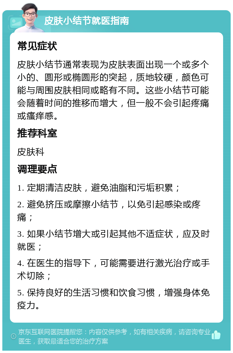 皮肤小结节就医指南 常见症状 皮肤小结节通常表现为皮肤表面出现一个或多个小的、圆形或椭圆形的突起，质地较硬，颜色可能与周围皮肤相同或略有不同。这些小结节可能会随着时间的推移而增大，但一般不会引起疼痛或瘙痒感。 推荐科室 皮肤科 调理要点 1. 定期清洁皮肤，避免油脂和污垢积累； 2. 避免挤压或摩擦小结节，以免引起感染或疼痛； 3. 如果小结节增大或引起其他不适症状，应及时就医； 4. 在医生的指导下，可能需要进行激光治疗或手术切除； 5. 保持良好的生活习惯和饮食习惯，增强身体免疫力。