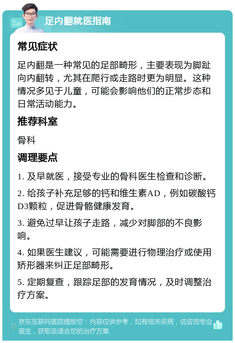 足内翻就医指南 常见症状 足内翻是一种常见的足部畸形，主要表现为脚趾向内翻转，尤其在爬行或走路时更为明显。这种情况多见于儿童，可能会影响他们的正常步态和日常活动能力。 推荐科室 骨科 调理要点 1. 及早就医，接受专业的骨科医生检查和诊断。 2. 给孩子补充足够的钙和维生素AD，例如碳酸钙D3颗粒，促进骨骼健康发育。 3. 避免过早让孩子走路，减少对脚部的不良影响。 4. 如果医生建议，可能需要进行物理治疗或使用矫形器来纠正足部畸形。 5. 定期复查，跟踪足部的发育情况，及时调整治疗方案。