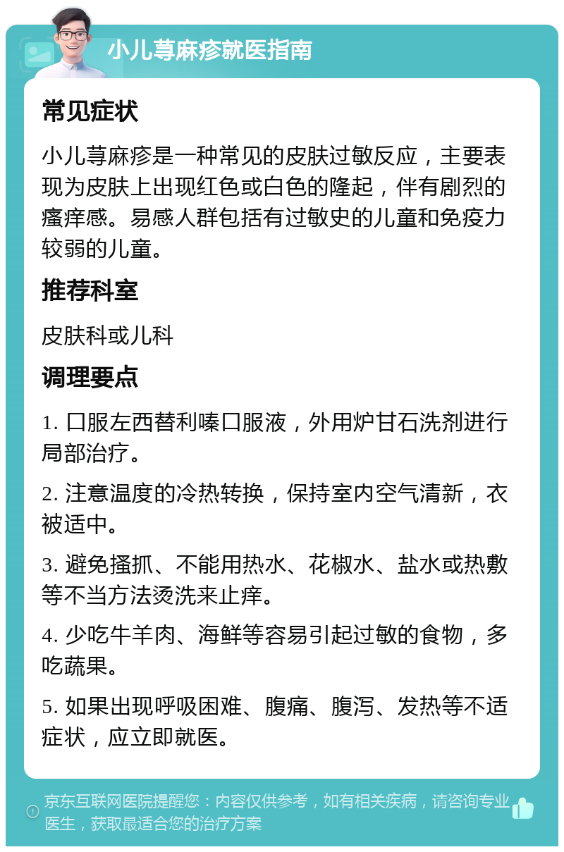 小儿荨麻疹就医指南 常见症状 小儿荨麻疹是一种常见的皮肤过敏反应，主要表现为皮肤上出现红色或白色的隆起，伴有剧烈的瘙痒感。易感人群包括有过敏史的儿童和免疫力较弱的儿童。 推荐科室 皮肤科或儿科 调理要点 1. 口服左西替利嗪口服液，外用炉甘石洗剂进行局部治疗。 2. 注意温度的冷热转换，保持室内空气清新，衣被适中。 3. 避免搔抓、不能用热水、花椒水、盐水或热敷等不当方法烫洗来止痒。 4. 少吃牛羊肉、海鲜等容易引起过敏的食物，多吃蔬果。 5. 如果出现呼吸困难、腹痛、腹泻、发热等不适症状，应立即就医。