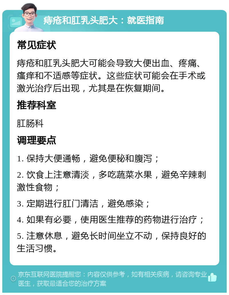 痔疮和肛乳头肥大：就医指南 常见症状 痔疮和肛乳头肥大可能会导致大便出血、疼痛、瘙痒和不适感等症状。这些症状可能会在手术或激光治疗后出现，尤其是在恢复期间。 推荐科室 肛肠科 调理要点 1. 保持大便通畅，避免便秘和腹泻； 2. 饮食上注意清淡，多吃蔬菜水果，避免辛辣刺激性食物； 3. 定期进行肛门清洁，避免感染； 4. 如果有必要，使用医生推荐的药物进行治疗； 5. 注意休息，避免长时间坐立不动，保持良好的生活习惯。