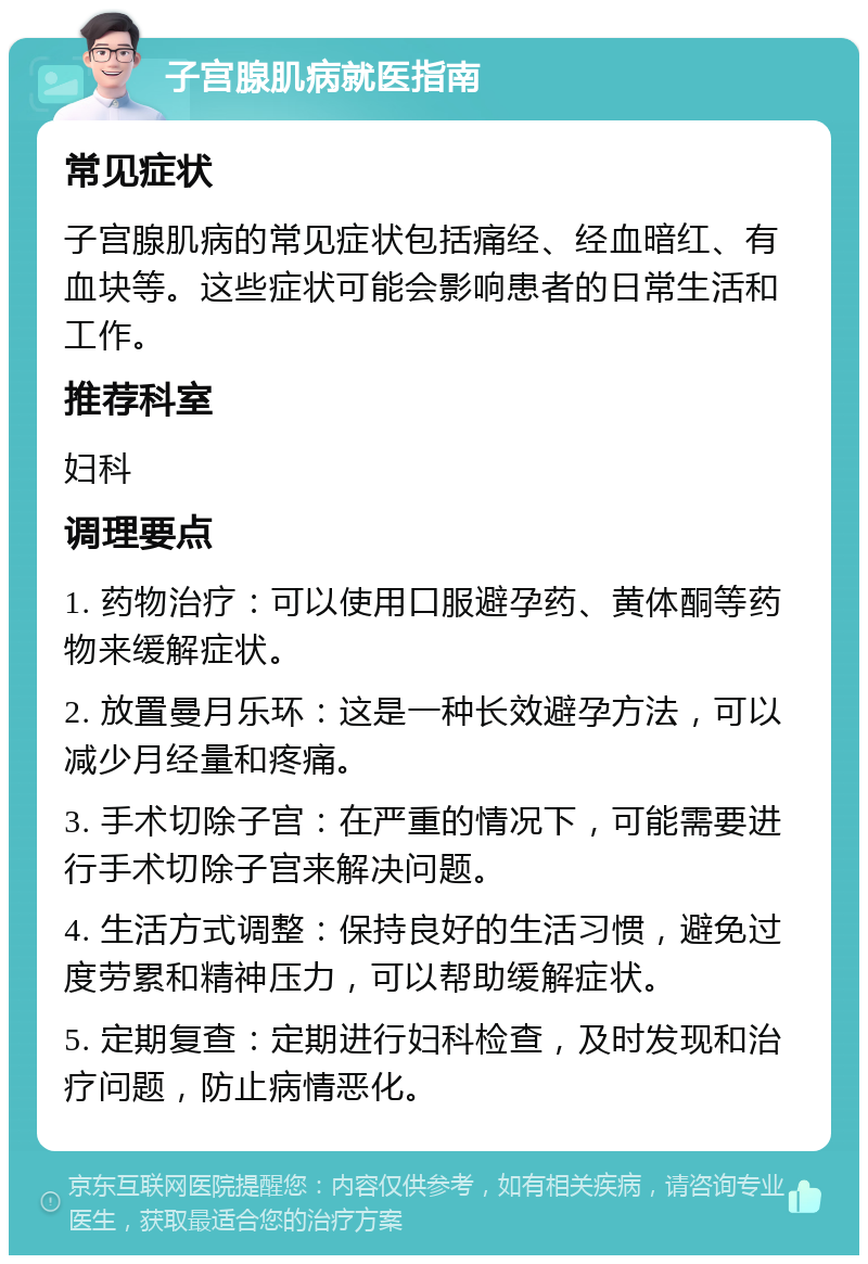 子宫腺肌病就医指南 常见症状 子宫腺肌病的常见症状包括痛经、经血暗红、有血块等。这些症状可能会影响患者的日常生活和工作。 推荐科室 妇科 调理要点 1. 药物治疗：可以使用口服避孕药、黄体酮等药物来缓解症状。 2. 放置曼月乐环：这是一种长效避孕方法，可以减少月经量和疼痛。 3. 手术切除子宫：在严重的情况下，可能需要进行手术切除子宫来解决问题。 4. 生活方式调整：保持良好的生活习惯，避免过度劳累和精神压力，可以帮助缓解症状。 5. 定期复查：定期进行妇科检查，及时发现和治疗问题，防止病情恶化。