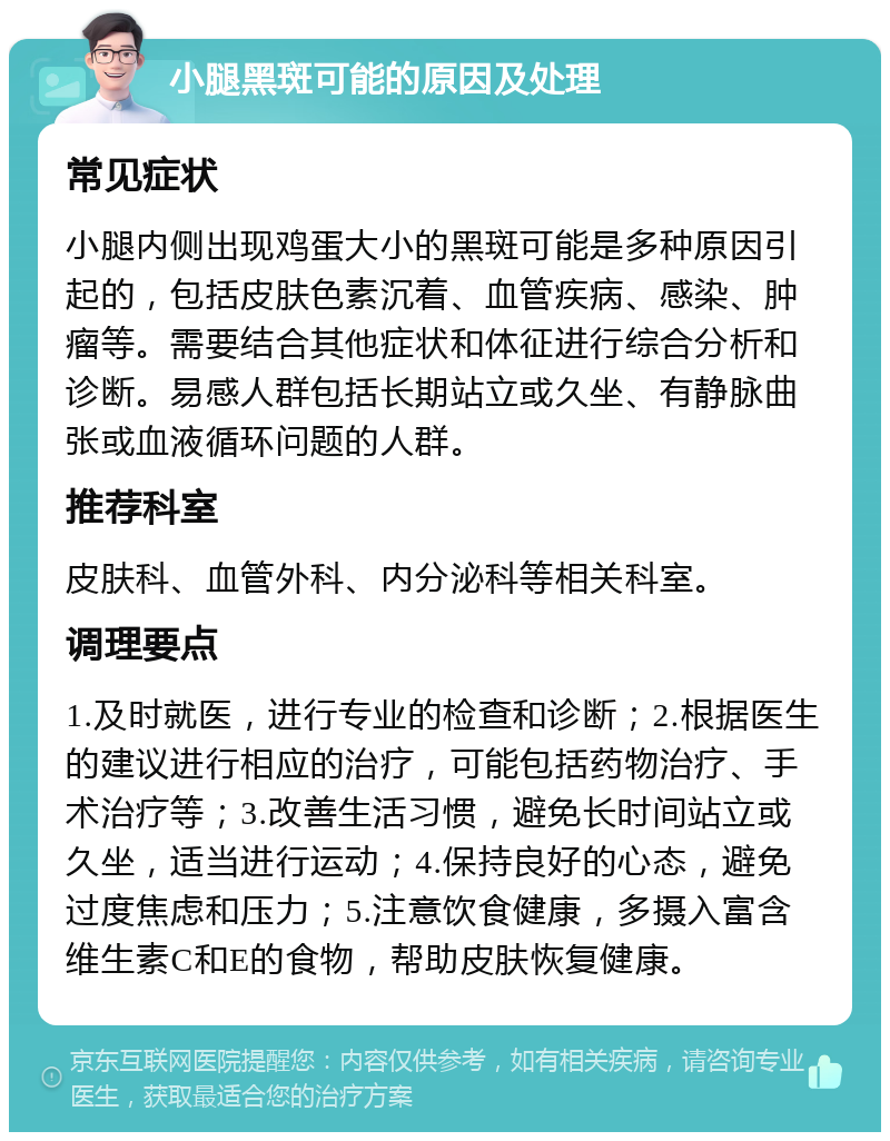 小腿黑斑可能的原因及处理 常见症状 小腿内侧出现鸡蛋大小的黑斑可能是多种原因引起的，包括皮肤色素沉着、血管疾病、感染、肿瘤等。需要结合其他症状和体征进行综合分析和诊断。易感人群包括长期站立或久坐、有静脉曲张或血液循环问题的人群。 推荐科室 皮肤科、血管外科、内分泌科等相关科室。 调理要点 1.及时就医，进行专业的检查和诊断；2.根据医生的建议进行相应的治疗，可能包括药物治疗、手术治疗等；3.改善生活习惯，避免长时间站立或久坐，适当进行运动；4.保持良好的心态，避免过度焦虑和压力；5.注意饮食健康，多摄入富含维生素C和E的食物，帮助皮肤恢复健康。