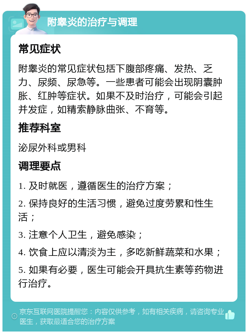 附睾炎的治疗与调理 常见症状 附睾炎的常见症状包括下腹部疼痛、发热、乏力、尿频、尿急等。一些患者可能会出现阴囊肿胀、红肿等症状。如果不及时治疗，可能会引起并发症，如精索静脉曲张、不育等。 推荐科室 泌尿外科或男科 调理要点 1. 及时就医，遵循医生的治疗方案； 2. 保持良好的生活习惯，避免过度劳累和性生活； 3. 注意个人卫生，避免感染； 4. 饮食上应以清淡为主，多吃新鲜蔬菜和水果； 5. 如果有必要，医生可能会开具抗生素等药物进行治疗。