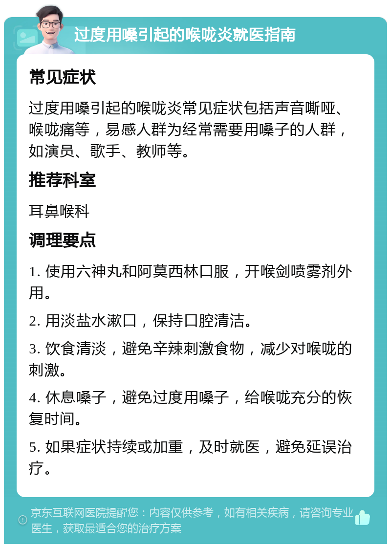 过度用嗓引起的喉咙炎就医指南 常见症状 过度用嗓引起的喉咙炎常见症状包括声音嘶哑、喉咙痛等，易感人群为经常需要用嗓子的人群，如演员、歌手、教师等。 推荐科室 耳鼻喉科 调理要点 1. 使用六神丸和阿莫西林口服，开喉剑喷雾剂外用。 2. 用淡盐水漱口，保持口腔清洁。 3. 饮食清淡，避免辛辣刺激食物，减少对喉咙的刺激。 4. 休息嗓子，避免过度用嗓子，给喉咙充分的恢复时间。 5. 如果症状持续或加重，及时就医，避免延误治疗。