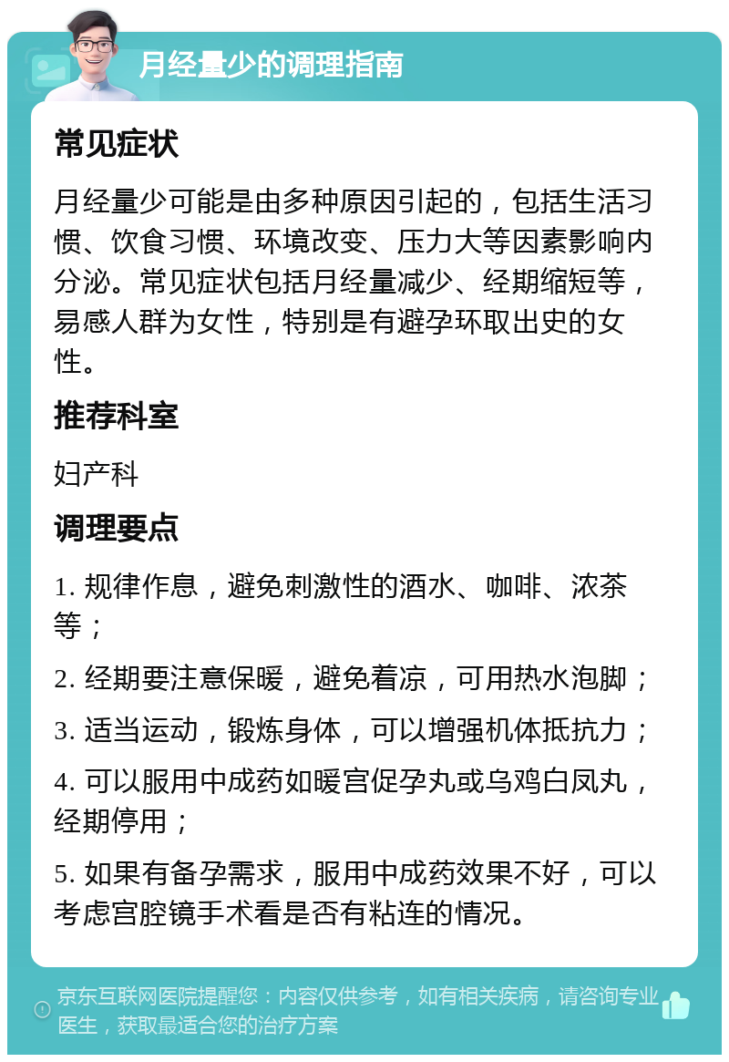 月经量少的调理指南 常见症状 月经量少可能是由多种原因引起的，包括生活习惯、饮食习惯、环境改变、压力大等因素影响内分泌。常见症状包括月经量减少、经期缩短等，易感人群为女性，特别是有避孕环取出史的女性。 推荐科室 妇产科 调理要点 1. 规律作息，避免刺激性的酒水、咖啡、浓茶等； 2. 经期要注意保暖，避免着凉，可用热水泡脚； 3. 适当运动，锻炼身体，可以增强机体抵抗力； 4. 可以服用中成药如暖宫促孕丸或乌鸡白凤丸，经期停用； 5. 如果有备孕需求，服用中成药效果不好，可以考虑宫腔镜手术看是否有粘连的情况。