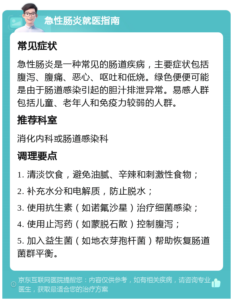 急性肠炎就医指南 常见症状 急性肠炎是一种常见的肠道疾病，主要症状包括腹泻、腹痛、恶心、呕吐和低烧。绿色便便可能是由于肠道感染引起的胆汁排泄异常。易感人群包括儿童、老年人和免疫力较弱的人群。 推荐科室 消化内科或肠道感染科 调理要点 1. 清淡饮食，避免油腻、辛辣和刺激性食物； 2. 补充水分和电解质，防止脱水； 3. 使用抗生素（如诺氟沙星）治疗细菌感染； 4. 使用止泻药（如蒙脱石散）控制腹泻； 5. 加入益生菌（如地衣芽孢杆菌）帮助恢复肠道菌群平衡。