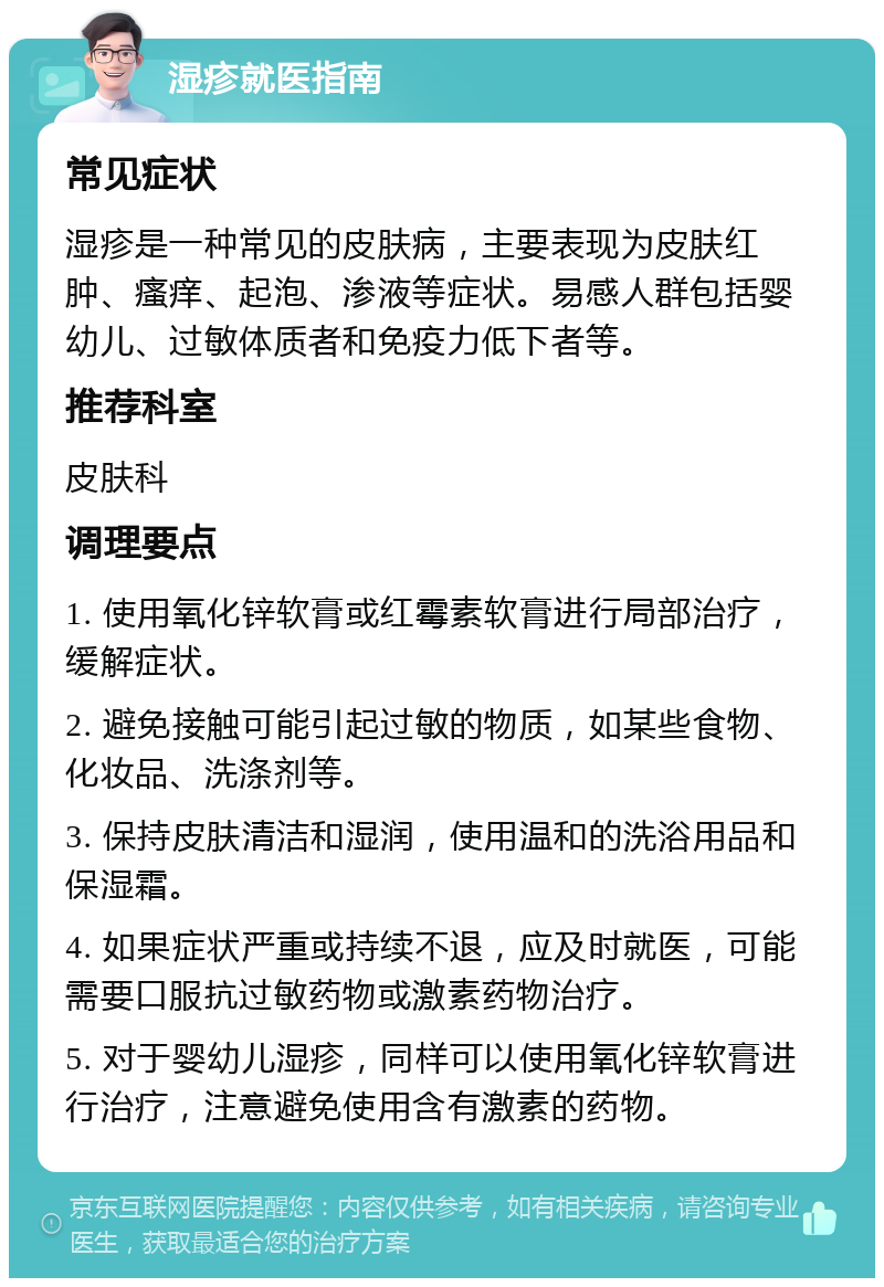 湿疹就医指南 常见症状 湿疹是一种常见的皮肤病，主要表现为皮肤红肿、瘙痒、起泡、渗液等症状。易感人群包括婴幼儿、过敏体质者和免疫力低下者等。 推荐科室 皮肤科 调理要点 1. 使用氧化锌软膏或红霉素软膏进行局部治疗，缓解症状。 2. 避免接触可能引起过敏的物质，如某些食物、化妆品、洗涤剂等。 3. 保持皮肤清洁和湿润，使用温和的洗浴用品和保湿霜。 4. 如果症状严重或持续不退，应及时就医，可能需要口服抗过敏药物或激素药物治疗。 5. 对于婴幼儿湿疹，同样可以使用氧化锌软膏进行治疗，注意避免使用含有激素的药物。