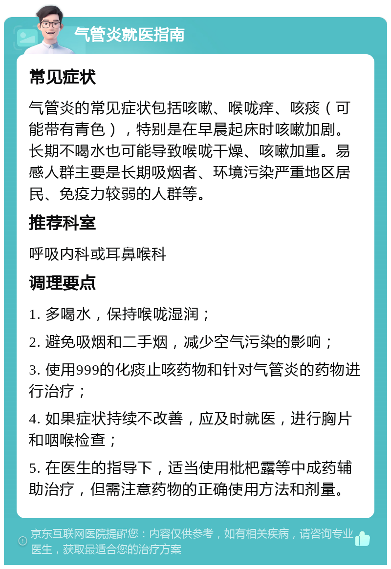 气管炎就医指南 常见症状 气管炎的常见症状包括咳嗽、喉咙痒、咳痰（可能带有青色），特别是在早晨起床时咳嗽加剧。长期不喝水也可能导致喉咙干燥、咳嗽加重。易感人群主要是长期吸烟者、环境污染严重地区居民、免疫力较弱的人群等。 推荐科室 呼吸内科或耳鼻喉科 调理要点 1. 多喝水，保持喉咙湿润； 2. 避免吸烟和二手烟，减少空气污染的影响； 3. 使用999的化痰止咳药物和针对气管炎的药物进行治疗； 4. 如果症状持续不改善，应及时就医，进行胸片和咽喉检查； 5. 在医生的指导下，适当使用枇杷露等中成药辅助治疗，但需注意药物的正确使用方法和剂量。