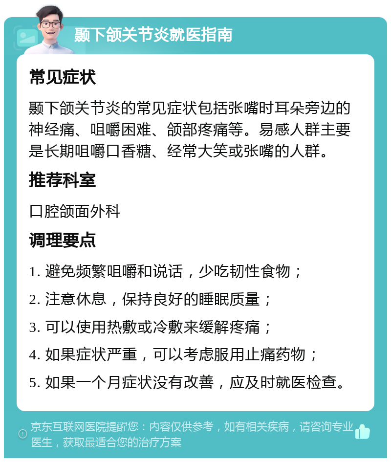 颞下颌关节炎就医指南 常见症状 颞下颌关节炎的常见症状包括张嘴时耳朵旁边的神经痛、咀嚼困难、颌部疼痛等。易感人群主要是长期咀嚼口香糖、经常大笑或张嘴的人群。 推荐科室 口腔颌面外科 调理要点 1. 避免频繁咀嚼和说话，少吃韧性食物； 2. 注意休息，保持良好的睡眠质量； 3. 可以使用热敷或冷敷来缓解疼痛； 4. 如果症状严重，可以考虑服用止痛药物； 5. 如果一个月症状没有改善，应及时就医检查。