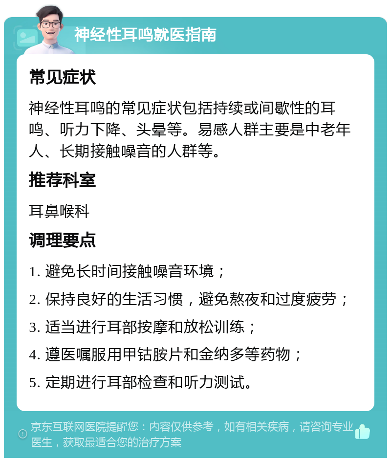 神经性耳鸣就医指南 常见症状 神经性耳鸣的常见症状包括持续或间歇性的耳鸣、听力下降、头晕等。易感人群主要是中老年人、长期接触噪音的人群等。 推荐科室 耳鼻喉科 调理要点 1. 避免长时间接触噪音环境； 2. 保持良好的生活习惯，避免熬夜和过度疲劳； 3. 适当进行耳部按摩和放松训练； 4. 遵医嘱服用甲钴胺片和金纳多等药物； 5. 定期进行耳部检查和听力测试。