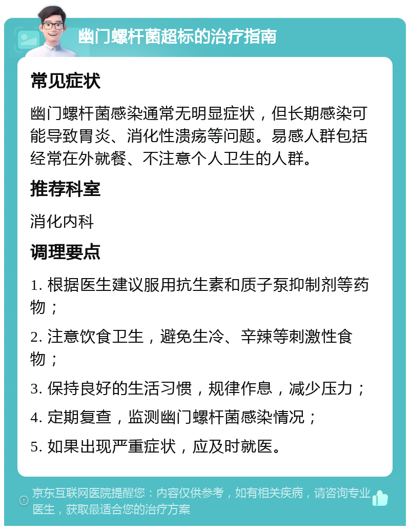 幽门螺杆菌超标的治疗指南 常见症状 幽门螺杆菌感染通常无明显症状，但长期感染可能导致胃炎、消化性溃疡等问题。易感人群包括经常在外就餐、不注意个人卫生的人群。 推荐科室 消化内科 调理要点 1. 根据医生建议服用抗生素和质子泵抑制剂等药物； 2. 注意饮食卫生，避免生冷、辛辣等刺激性食物； 3. 保持良好的生活习惯，规律作息，减少压力； 4. 定期复查，监测幽门螺杆菌感染情况； 5. 如果出现严重症状，应及时就医。