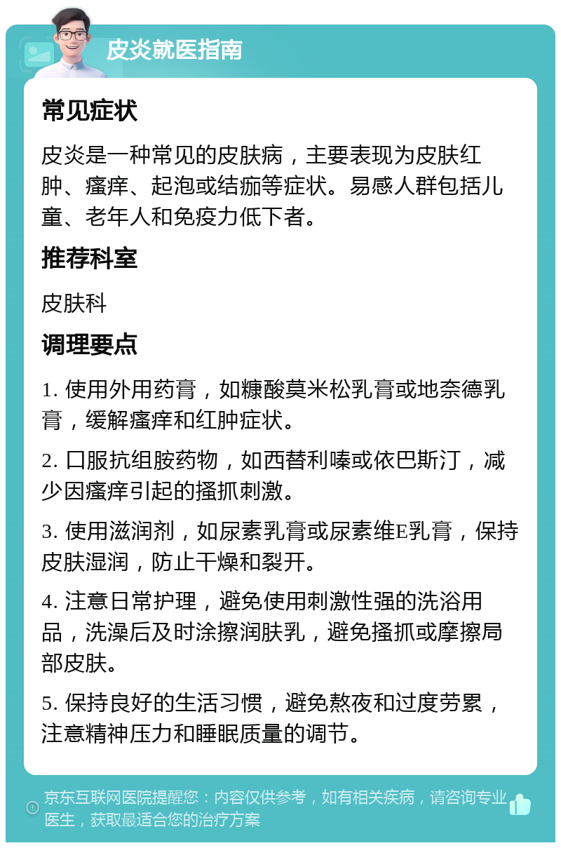 皮炎就医指南 常见症状 皮炎是一种常见的皮肤病，主要表现为皮肤红肿、瘙痒、起泡或结痂等症状。易感人群包括儿童、老年人和免疫力低下者。 推荐科室 皮肤科 调理要点 1. 使用外用药膏，如糠酸莫米松乳膏或地奈德乳膏，缓解瘙痒和红肿症状。 2. 口服抗组胺药物，如西替利嗪或依巴斯汀，减少因瘙痒引起的搔抓刺激。 3. 使用滋润剂，如尿素乳膏或尿素维E乳膏，保持皮肤湿润，防止干燥和裂开。 4. 注意日常护理，避免使用刺激性强的洗浴用品，洗澡后及时涂擦润肤乳，避免搔抓或摩擦局部皮肤。 5. 保持良好的生活习惯，避免熬夜和过度劳累，注意精神压力和睡眠质量的调节。