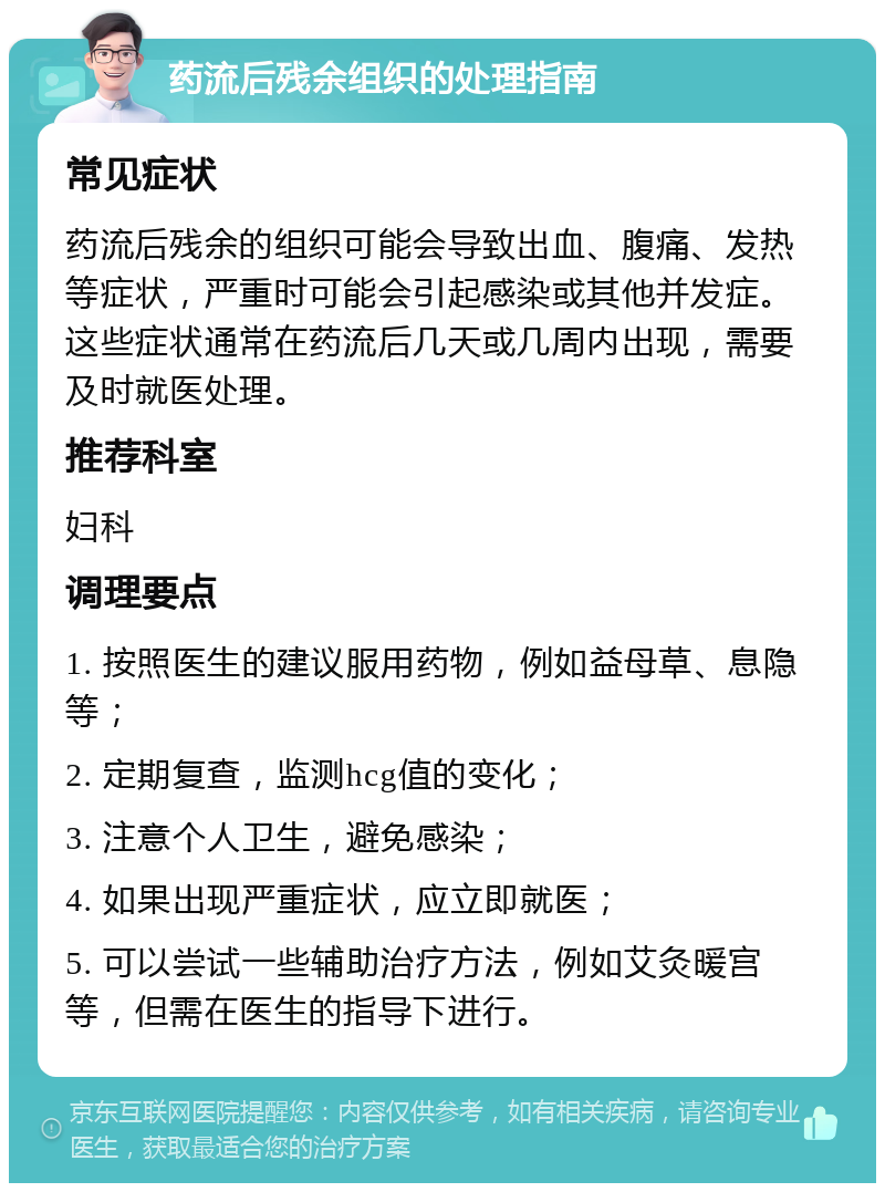 药流后残余组织的处理指南 常见症状 药流后残余的组织可能会导致出血、腹痛、发热等症状，严重时可能会引起感染或其他并发症。这些症状通常在药流后几天或几周内出现，需要及时就医处理。 推荐科室 妇科 调理要点 1. 按照医生的建议服用药物，例如益母草、息隐等； 2. 定期复查，监测hcg值的变化； 3. 注意个人卫生，避免感染； 4. 如果出现严重症状，应立即就医； 5. 可以尝试一些辅助治疗方法，例如艾灸暖宫等，但需在医生的指导下进行。