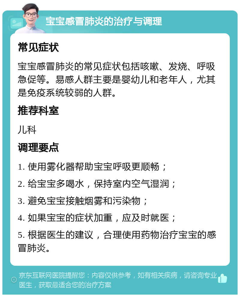 宝宝感冒肺炎的治疗与调理 常见症状 宝宝感冒肺炎的常见症状包括咳嗽、发烧、呼吸急促等。易感人群主要是婴幼儿和老年人，尤其是免疫系统较弱的人群。 推荐科室 儿科 调理要点 1. 使用雾化器帮助宝宝呼吸更顺畅； 2. 给宝宝多喝水，保持室内空气湿润； 3. 避免宝宝接触烟雾和污染物； 4. 如果宝宝的症状加重，应及时就医； 5. 根据医生的建议，合理使用药物治疗宝宝的感冒肺炎。