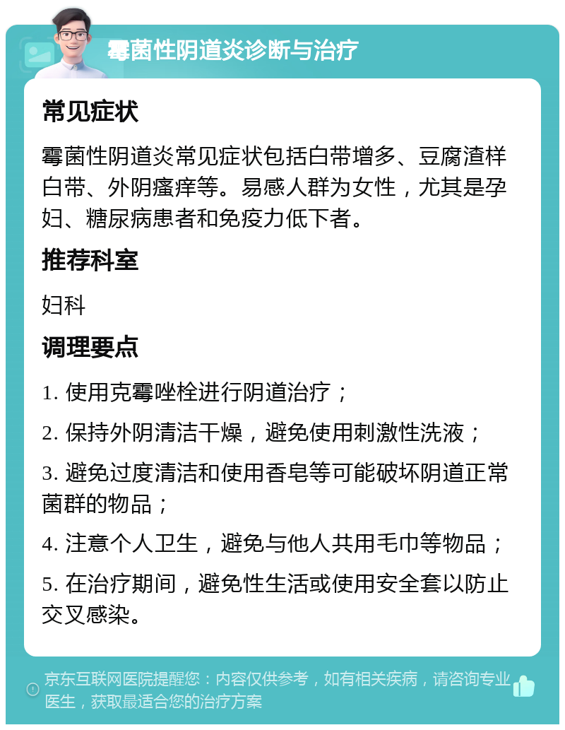 霉菌性阴道炎诊断与治疗 常见症状 霉菌性阴道炎常见症状包括白带增多、豆腐渣样白带、外阴瘙痒等。易感人群为女性，尤其是孕妇、糖尿病患者和免疫力低下者。 推荐科室 妇科 调理要点 1. 使用克霉唑栓进行阴道治疗； 2. 保持外阴清洁干燥，避免使用刺激性洗液； 3. 避免过度清洁和使用香皂等可能破坏阴道正常菌群的物品； 4. 注意个人卫生，避免与他人共用毛巾等物品； 5. 在治疗期间，避免性生活或使用安全套以防止交叉感染。