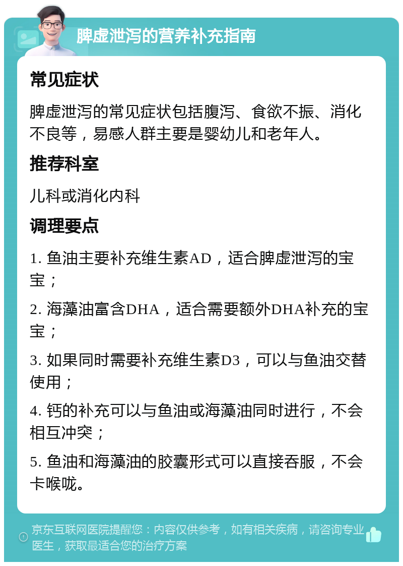 脾虚泄泻的营养补充指南 常见症状 脾虚泄泻的常见症状包括腹泻、食欲不振、消化不良等，易感人群主要是婴幼儿和老年人。 推荐科室 儿科或消化内科 调理要点 1. 鱼油主要补充维生素AD，适合脾虚泄泻的宝宝； 2. 海藻油富含DHA，适合需要额外DHA补充的宝宝； 3. 如果同时需要补充维生素D3，可以与鱼油交替使用； 4. 钙的补充可以与鱼油或海藻油同时进行，不会相互冲突； 5. 鱼油和海藻油的胶囊形式可以直接吞服，不会卡喉咙。