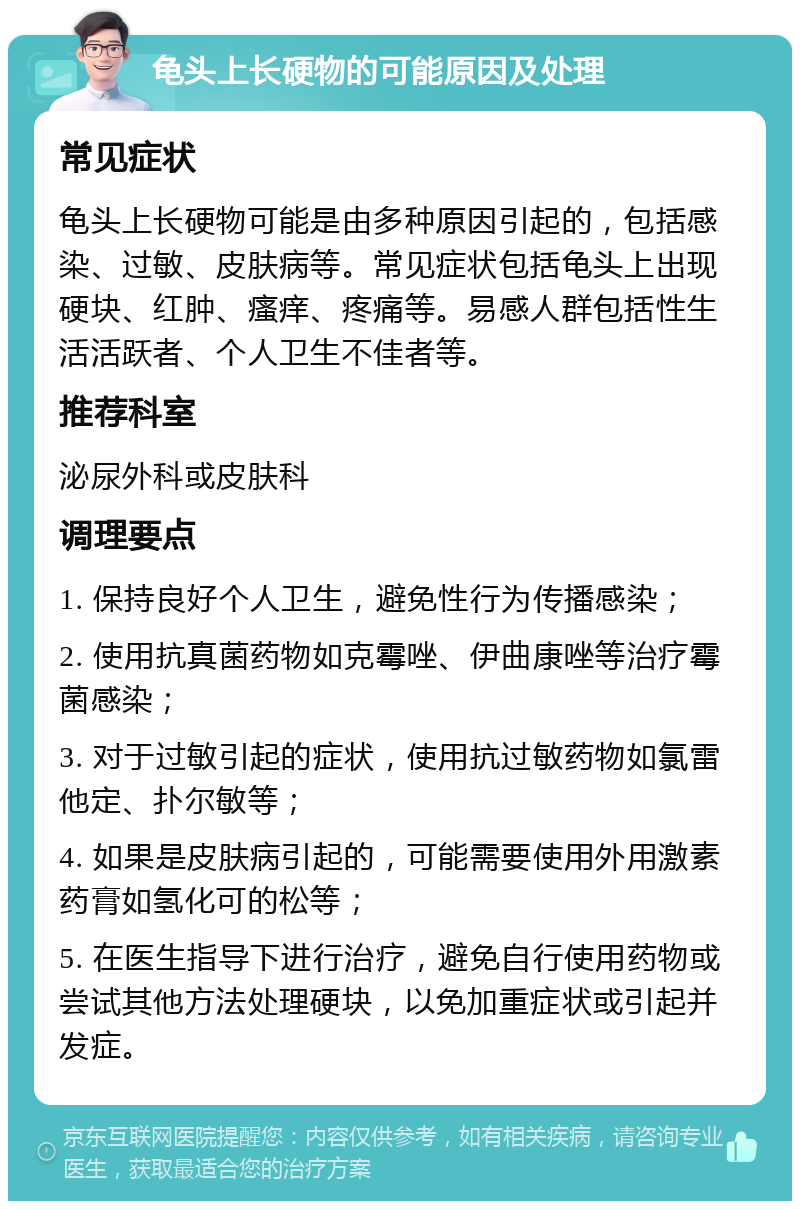 龟头上长硬物的可能原因及处理 常见症状 龟头上长硬物可能是由多种原因引起的，包括感染、过敏、皮肤病等。常见症状包括龟头上出现硬块、红肿、瘙痒、疼痛等。易感人群包括性生活活跃者、个人卫生不佳者等。 推荐科室 泌尿外科或皮肤科 调理要点 1. 保持良好个人卫生，避免性行为传播感染； 2. 使用抗真菌药物如克霉唑、伊曲康唑等治疗霉菌感染； 3. 对于过敏引起的症状，使用抗过敏药物如氯雷他定、扑尔敏等； 4. 如果是皮肤病引起的，可能需要使用外用激素药膏如氢化可的松等； 5. 在医生指导下进行治疗，避免自行使用药物或尝试其他方法处理硬块，以免加重症状或引起并发症。