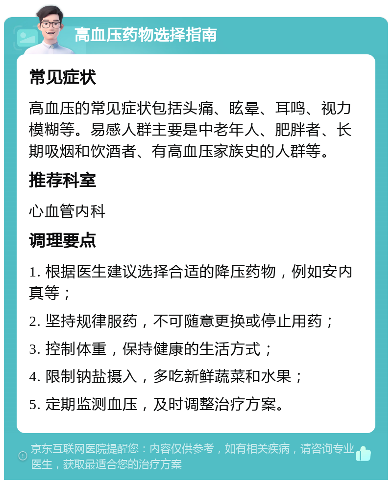 高血压药物选择指南 常见症状 高血压的常见症状包括头痛、眩晕、耳鸣、视力模糊等。易感人群主要是中老年人、肥胖者、长期吸烟和饮酒者、有高血压家族史的人群等。 推荐科室 心血管内科 调理要点 1. 根据医生建议选择合适的降压药物，例如安内真等； 2. 坚持规律服药，不可随意更换或停止用药； 3. 控制体重，保持健康的生活方式； 4. 限制钠盐摄入，多吃新鲜蔬菜和水果； 5. 定期监测血压，及时调整治疗方案。