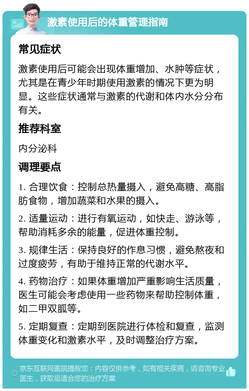 激素使用后的体重管理指南 常见症状 激素使用后可能会出现体重增加、水肿等症状，尤其是在青少年时期使用激素的情况下更为明显。这些症状通常与激素的代谢和体内水分分布有关。 推荐科室 内分泌科 调理要点 1. 合理饮食：控制总热量摄入，避免高糖、高脂肪食物，增加蔬菜和水果的摄入。 2. 适量运动：进行有氧运动，如快走、游泳等，帮助消耗多余的能量，促进体重控制。 3. 规律生活：保持良好的作息习惯，避免熬夜和过度疲劳，有助于维持正常的代谢水平。 4. 药物治疗：如果体重增加严重影响生活质量，医生可能会考虑使用一些药物来帮助控制体重，如二甲双胍等。 5. 定期复查：定期到医院进行体检和复查，监测体重变化和激素水平，及时调整治疗方案。