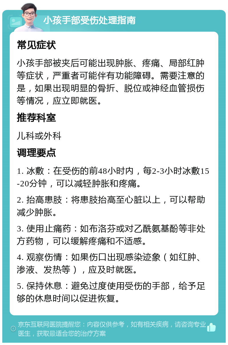 小孩手部受伤处理指南 常见症状 小孩手部被夹后可能出现肿胀、疼痛、局部红肿等症状，严重者可能伴有功能障碍。需要注意的是，如果出现明显的骨折、脱位或神经血管损伤等情况，应立即就医。 推荐科室 儿科或外科 调理要点 1. 冰敷：在受伤的前48小时内，每2-3小时冰敷15-20分钟，可以减轻肿胀和疼痛。 2. 抬高患肢：将患肢抬高至心脏以上，可以帮助减少肿胀。 3. 使用止痛药：如布洛芬或对乙酰氨基酚等非处方药物，可以缓解疼痛和不适感。 4. 观察伤情：如果伤口出现感染迹象（如红肿、渗液、发热等），应及时就医。 5. 保持休息：避免过度使用受伤的手部，给予足够的休息时间以促进恢复。