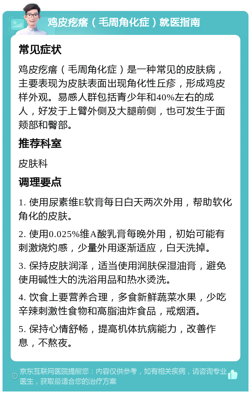 鸡皮疙瘩（毛周角化症）就医指南 常见症状 鸡皮疙瘩（毛周角化症）是一种常见的皮肤病，主要表现为皮肤表面出现角化性丘疹，形成鸡皮样外观。易感人群包括青少年和40%左右的成人，好发于上臂外侧及大腿前侧，也可发生于面颊部和臀部。 推荐科室 皮肤科 调理要点 1. 使用尿素维E软膏每日白天两次外用，帮助软化角化的皮肤。 2. 使用0.025%维A酸乳膏每晚外用，初始可能有刺激烧灼感，少量外用逐渐适应，白天洗掉。 3. 保持皮肤润泽，适当使用润肤保湿油膏，避免使用碱性大的洗浴用品和热水烫洗。 4. 饮食上要营养合理，多食新鲜蔬菜水果，少吃辛辣刺激性食物和高脂油炸食品，戒烟酒。 5. 保持心情舒畅，提高机体抗病能力，改善作息，不熬夜。