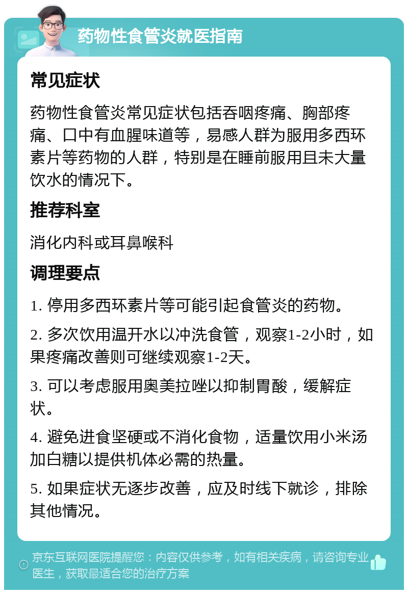 药物性食管炎就医指南 常见症状 药物性食管炎常见症状包括吞咽疼痛、胸部疼痛、口中有血腥味道等，易感人群为服用多西环素片等药物的人群，特别是在睡前服用且未大量饮水的情况下。 推荐科室 消化内科或耳鼻喉科 调理要点 1. 停用多西环素片等可能引起食管炎的药物。 2. 多次饮用温开水以冲洗食管，观察1-2小时，如果疼痛改善则可继续观察1-2天。 3. 可以考虑服用奥美拉唑以抑制胃酸，缓解症状。 4. 避免进食坚硬或不消化食物，适量饮用小米汤加白糖以提供机体必需的热量。 5. 如果症状无逐步改善，应及时线下就诊，排除其他情况。