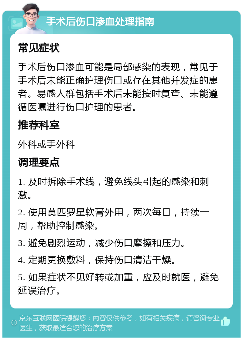 手术后伤口渗血处理指南 常见症状 手术后伤口渗血可能是局部感染的表现，常见于手术后未能正确护理伤口或存在其他并发症的患者。易感人群包括手术后未能按时复查、未能遵循医嘱进行伤口护理的患者。 推荐科室 外科或手外科 调理要点 1. 及时拆除手术线，避免线头引起的感染和刺激。 2. 使用莫匹罗星软膏外用，两次每日，持续一周，帮助控制感染。 3. 避免剧烈运动，减少伤口摩擦和压力。 4. 定期更换敷料，保持伤口清洁干燥。 5. 如果症状不见好转或加重，应及时就医，避免延误治疗。