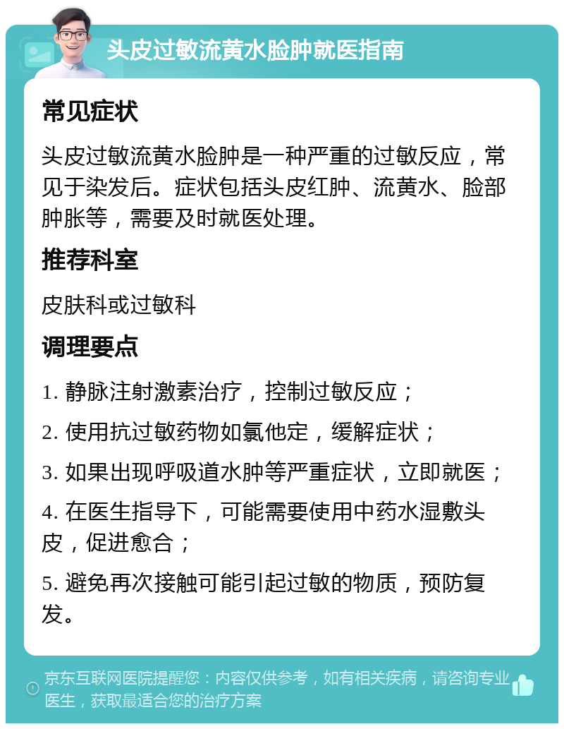 头皮过敏流黄水脸肿就医指南 常见症状 头皮过敏流黄水脸肿是一种严重的过敏反应，常见于染发后。症状包括头皮红肿、流黄水、脸部肿胀等，需要及时就医处理。 推荐科室 皮肤科或过敏科 调理要点 1. 静脉注射激素治疗，控制过敏反应； 2. 使用抗过敏药物如氯他定，缓解症状； 3. 如果出现呼吸道水肿等严重症状，立即就医； 4. 在医生指导下，可能需要使用中药水湿敷头皮，促进愈合； 5. 避免再次接触可能引起过敏的物质，预防复发。