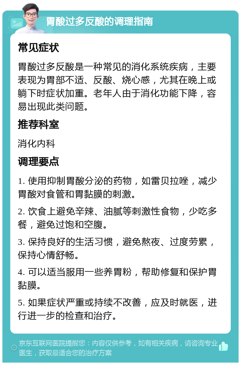 胃酸过多反酸的调理指南 常见症状 胃酸过多反酸是一种常见的消化系统疾病，主要表现为胃部不适、反酸、烧心感，尤其在晚上或躺下时症状加重。老年人由于消化功能下降，容易出现此类问题。 推荐科室 消化内科 调理要点 1. 使用抑制胃酸分泌的药物，如雷贝拉唑，减少胃酸对食管和胃黏膜的刺激。 2. 饮食上避免辛辣、油腻等刺激性食物，少吃多餐，避免过饱和空腹。 3. 保持良好的生活习惯，避免熬夜、过度劳累，保持心情舒畅。 4. 可以适当服用一些养胃粉，帮助修复和保护胃黏膜。 5. 如果症状严重或持续不改善，应及时就医，进行进一步的检查和治疗。