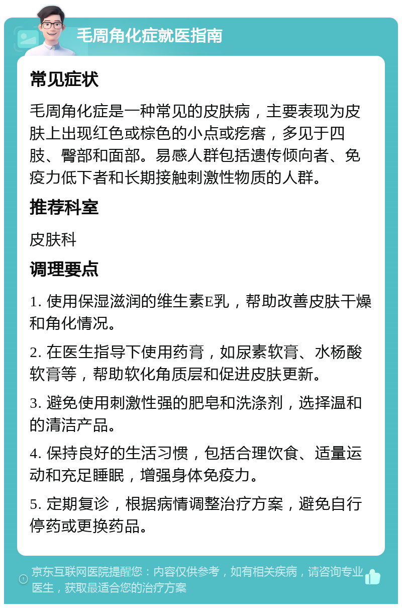 毛周角化症就医指南 常见症状 毛周角化症是一种常见的皮肤病，主要表现为皮肤上出现红色或棕色的小点或疙瘩，多见于四肢、臀部和面部。易感人群包括遗传倾向者、免疫力低下者和长期接触刺激性物质的人群。 推荐科室 皮肤科 调理要点 1. 使用保湿滋润的维生素E乳，帮助改善皮肤干燥和角化情况。 2. 在医生指导下使用药膏，如尿素软膏、水杨酸软膏等，帮助软化角质层和促进皮肤更新。 3. 避免使用刺激性强的肥皂和洗涤剂，选择温和的清洁产品。 4. 保持良好的生活习惯，包括合理饮食、适量运动和充足睡眠，增强身体免疫力。 5. 定期复诊，根据病情调整治疗方案，避免自行停药或更换药品。