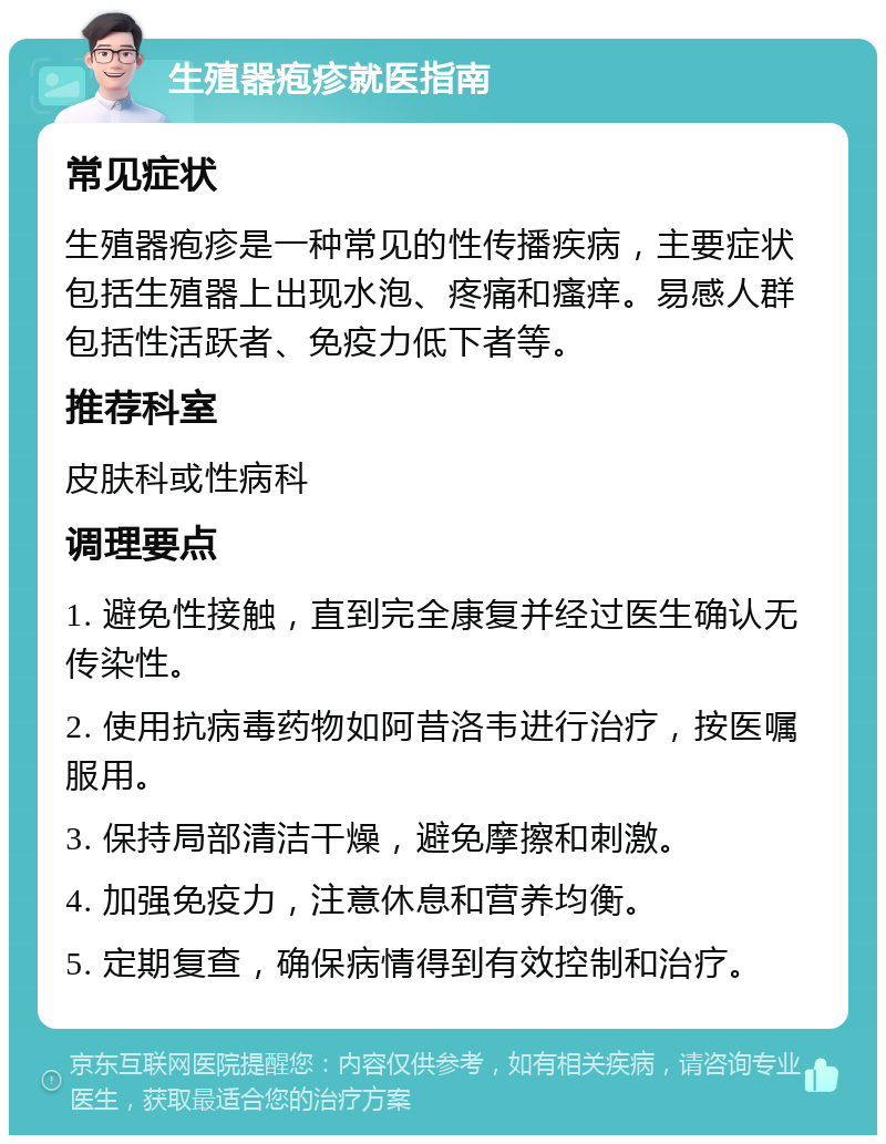 生殖器疱疹就医指南 常见症状 生殖器疱疹是一种常见的性传播疾病，主要症状包括生殖器上出现水泡、疼痛和瘙痒。易感人群包括性活跃者、免疫力低下者等。 推荐科室 皮肤科或性病科 调理要点 1. 避免性接触，直到完全康复并经过医生确认无传染性。 2. 使用抗病毒药物如阿昔洛韦进行治疗，按医嘱服用。 3. 保持局部清洁干燥，避免摩擦和刺激。 4. 加强免疫力，注意休息和营养均衡。 5. 定期复查，确保病情得到有效控制和治疗。