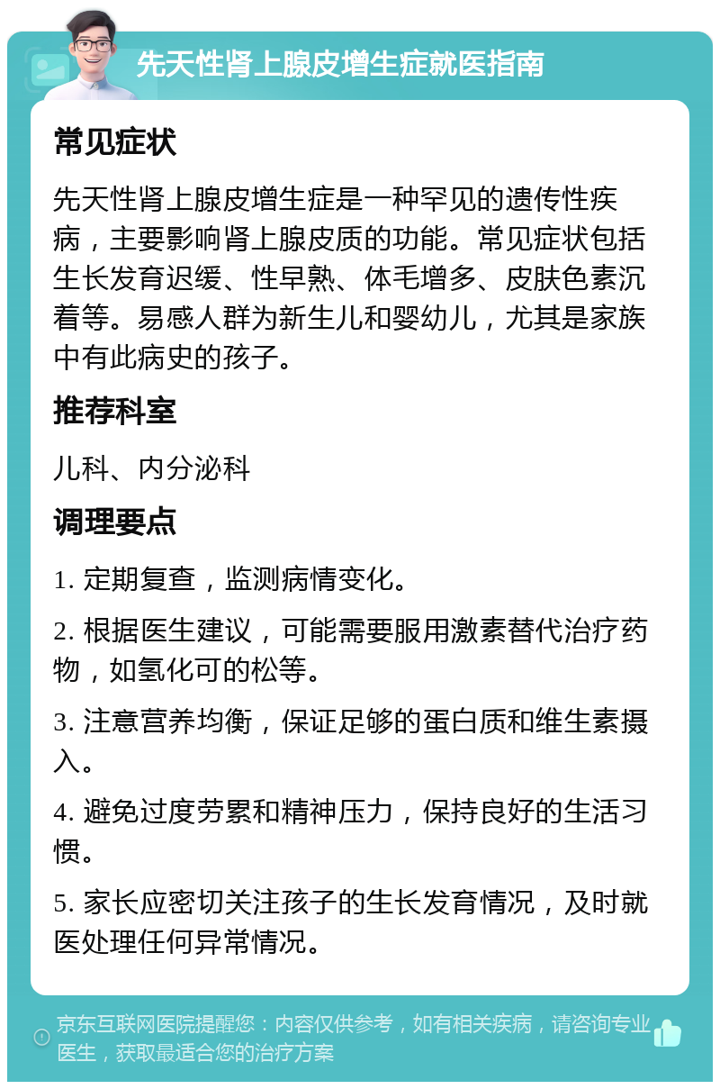 先天性肾上腺皮增生症就医指南 常见症状 先天性肾上腺皮增生症是一种罕见的遗传性疾病，主要影响肾上腺皮质的功能。常见症状包括生长发育迟缓、性早熟、体毛增多、皮肤色素沉着等。易感人群为新生儿和婴幼儿，尤其是家族中有此病史的孩子。 推荐科室 儿科、内分泌科 调理要点 1. 定期复查，监测病情变化。 2. 根据医生建议，可能需要服用激素替代治疗药物，如氢化可的松等。 3. 注意营养均衡，保证足够的蛋白质和维生素摄入。 4. 避免过度劳累和精神压力，保持良好的生活习惯。 5. 家长应密切关注孩子的生长发育情况，及时就医处理任何异常情况。