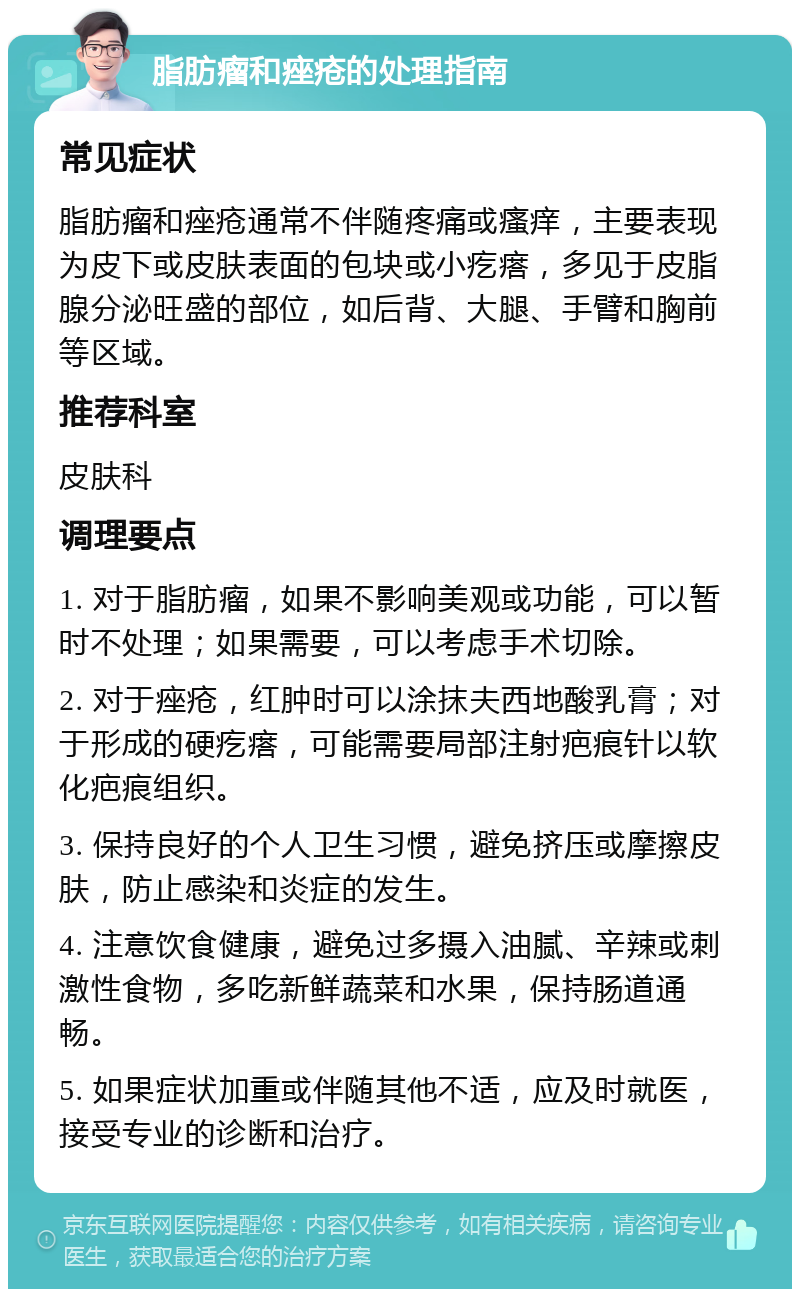 脂肪瘤和痤疮的处理指南 常见症状 脂肪瘤和痤疮通常不伴随疼痛或瘙痒，主要表现为皮下或皮肤表面的包块或小疙瘩，多见于皮脂腺分泌旺盛的部位，如后背、大腿、手臂和胸前等区域。 推荐科室 皮肤科 调理要点 1. 对于脂肪瘤，如果不影响美观或功能，可以暂时不处理；如果需要，可以考虑手术切除。 2. 对于痤疮，红肿时可以涂抹夫西地酸乳膏；对于形成的硬疙瘩，可能需要局部注射疤痕针以软化疤痕组织。 3. 保持良好的个人卫生习惯，避免挤压或摩擦皮肤，防止感染和炎症的发生。 4. 注意饮食健康，避免过多摄入油腻、辛辣或刺激性食物，多吃新鲜蔬菜和水果，保持肠道通畅。 5. 如果症状加重或伴随其他不适，应及时就医，接受专业的诊断和治疗。