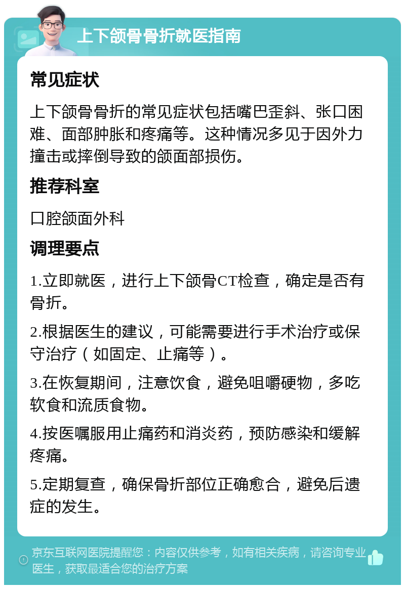 上下颌骨骨折就医指南 常见症状 上下颌骨骨折的常见症状包括嘴巴歪斜、张口困难、面部肿胀和疼痛等。这种情况多见于因外力撞击或摔倒导致的颌面部损伤。 推荐科室 口腔颌面外科 调理要点 1.立即就医，进行上下颌骨CT检查，确定是否有骨折。 2.根据医生的建议，可能需要进行手术治疗或保守治疗（如固定、止痛等）。 3.在恢复期间，注意饮食，避免咀嚼硬物，多吃软食和流质食物。 4.按医嘱服用止痛药和消炎药，预防感染和缓解疼痛。 5.定期复查，确保骨折部位正确愈合，避免后遗症的发生。