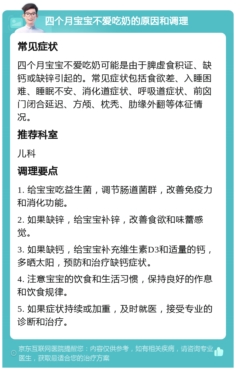 四个月宝宝不爱吃奶的原因和调理 常见症状 四个月宝宝不爱吃奶可能是由于脾虚食积证、缺钙或缺锌引起的。常见症状包括食欲差、入睡困难、睡眠不安、消化道症状、呼吸道症状、前囟门闭合延迟、方颅、枕秃、肋缘外翻等体征情况。 推荐科室 儿科 调理要点 1. 给宝宝吃益生菌，调节肠道菌群，改善免疫力和消化功能。 2. 如果缺锌，给宝宝补锌，改善食欲和味蕾感觉。 3. 如果缺钙，给宝宝补充维生素D3和适量的钙，多晒太阳，预防和治疗缺钙症状。 4. 注意宝宝的饮食和生活习惯，保持良好的作息和饮食规律。 5. 如果症状持续或加重，及时就医，接受专业的诊断和治疗。