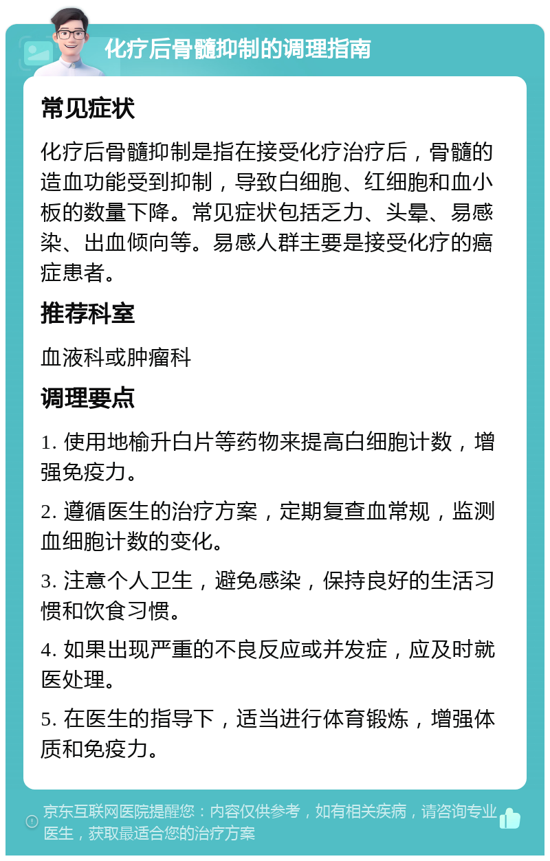 化疗后骨髓抑制的调理指南 常见症状 化疗后骨髓抑制是指在接受化疗治疗后，骨髓的造血功能受到抑制，导致白细胞、红细胞和血小板的数量下降。常见症状包括乏力、头晕、易感染、出血倾向等。易感人群主要是接受化疗的癌症患者。 推荐科室 血液科或肿瘤科 调理要点 1. 使用地榆升白片等药物来提高白细胞计数，增强免疫力。 2. 遵循医生的治疗方案，定期复查血常规，监测血细胞计数的变化。 3. 注意个人卫生，避免感染，保持良好的生活习惯和饮食习惯。 4. 如果出现严重的不良反应或并发症，应及时就医处理。 5. 在医生的指导下，适当进行体育锻炼，增强体质和免疫力。