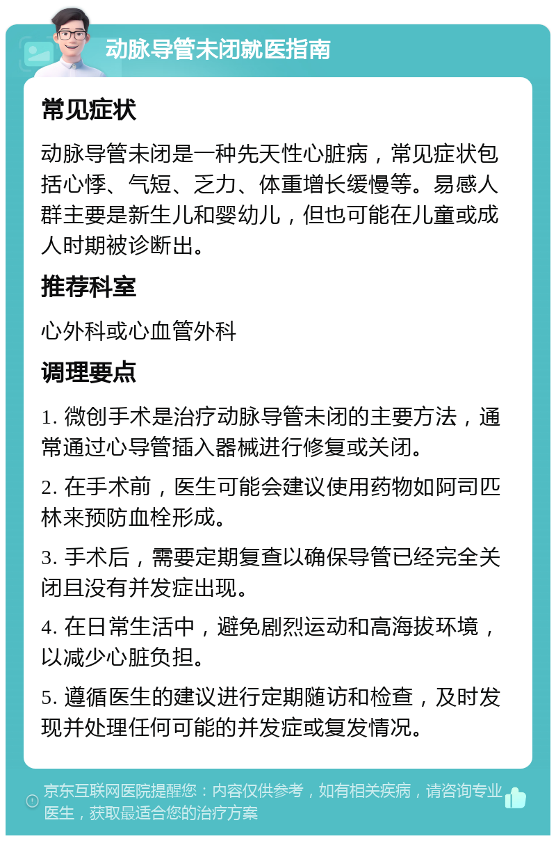 动脉导管未闭就医指南 常见症状 动脉导管未闭是一种先天性心脏病，常见症状包括心悸、气短、乏力、体重增长缓慢等。易感人群主要是新生儿和婴幼儿，但也可能在儿童或成人时期被诊断出。 推荐科室 心外科或心血管外科 调理要点 1. 微创手术是治疗动脉导管未闭的主要方法，通常通过心导管插入器械进行修复或关闭。 2. 在手术前，医生可能会建议使用药物如阿司匹林来预防血栓形成。 3. 手术后，需要定期复查以确保导管已经完全关闭且没有并发症出现。 4. 在日常生活中，避免剧烈运动和高海拔环境，以减少心脏负担。 5. 遵循医生的建议进行定期随访和检查，及时发现并处理任何可能的并发症或复发情况。